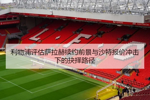 利物浦评估萨拉赫续约前景与沙特报价冲击下的抉择路径