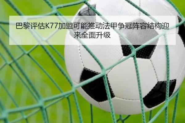 巴黎评估K77加盟可能推动法甲争冠阵容结构迎来全面升级