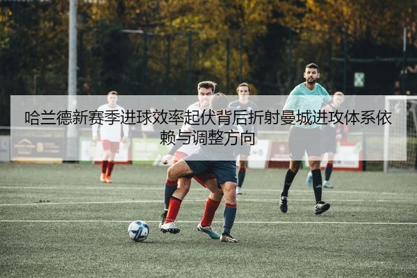 哈兰德新赛季进球效率起伏背后折射曼城进攻体系依赖与调整方向