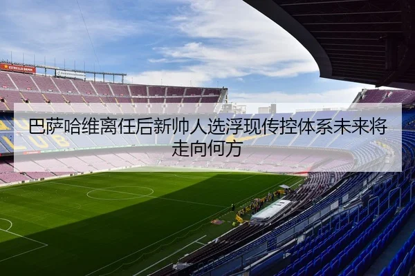 巴萨哈维离任后新帅人选浮现传控体系未来将走向何方