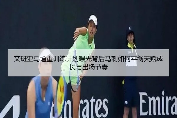 文班亚马增重训练计划曝光背后马刺如何平衡天赋成长与出场节奏