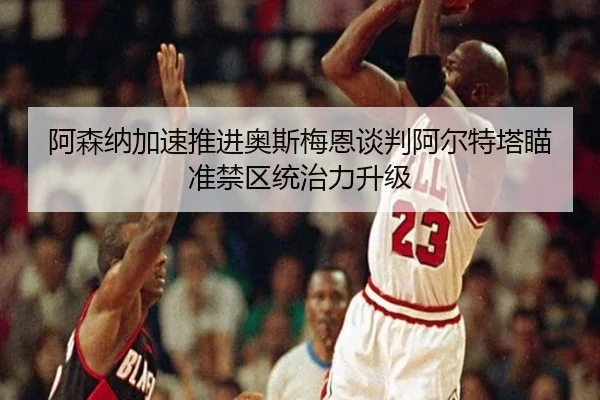 阿森纳加速推进奥斯梅恩谈判阿尔特塔瞄准禁区统治力升级