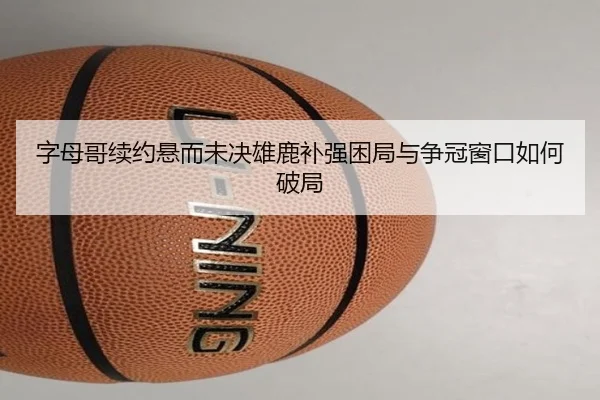 字母哥续约悬而未决雄鹿补强困局与争冠窗口如何破局